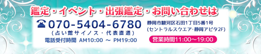 鑑定・イベント・出張鑑定・お問い合わせは070-5404-6780(占い館サイノス・代表直通、電話受付時間AM10:00～PM19:00)静岡市駿河区石田1丁目5番1号（静岡アピタ2F営業時間11:00～19:00）※イベント・出張鑑定などはお問い合わせください。