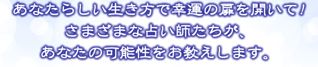 あなたらしい生き方で幸運の扉を開いて！さまざまな占い師たちが、あなたの可能性をお教えします。